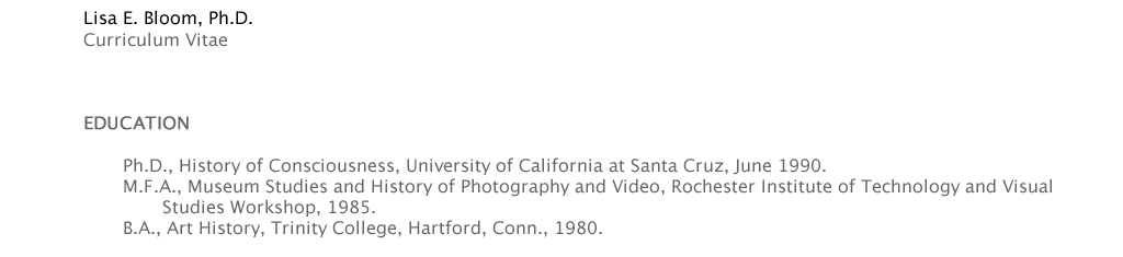 Lisa E. Bloom, Ph.D. Curriculum Vitae http://visarts.ucsd.edu/node/view http://communication.ucsd.edu/PeoplePages/LisaBloom.html   EDUCATION  	Ph.D., History of Consciousness, University of California at Santa Cruz, June 1990. 	   	M.F.A., Museum Studies and History of Photography and Video, Rochester Institute of Technology and Visual 	Lisa E. Bloom, Ph.D. Curriculum Vitae http://visarts.ucsd.edu/node/view http://communication.ucsd.edu/PeoplePages/LisaBloom.html   EDUCATION  	Ph.D., History of Consciousness, University of California at Santa Cruz, June 1990. 	   	M.F.A., Museum Studies and History of Photography and Video, Rochester Institute of Technology and Visual 		Studies Workshop, 1985. 	B.A., Art History, Trinity College, Hartford, Conn., 1980.	Studies Workshop, 1985. 	B.A., Art History, Trinity College, Hartford, Conn., 1980.	Studies Workshop, 1985. 	B.A., Art History, Trinity College, Hartford, Conn., 1980.