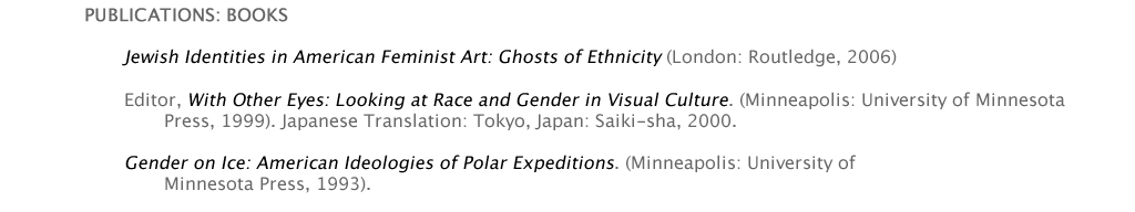 PUBLICATIONS: BOOKS   	Jewish Identities in American Feminist Art: Ghosts of Ethnicity (London: Routledge, 2006)  	Editor, With Other Eyes: Looking at Race and Gender in Visual Culture. (Minneapolis: University of Minnesota 			Press, 1999). Japanese Translation: Tokyo, Japan: Saiki-sha, 2000.  	PUBLICATIONS: BOOKS   	Jewish Identities in American Feminist Art: Ghosts of Ethnicity (London: Routledge, 2006)  	Editor, With Other Eyes: Looking at Race and Gender in Visual Culture. (Minneapolis: University of Minnesota 			Press, 1999). Japanese Translation: Tokyo, Japan: Saiki-sha, 2000.  	Gender on Ice: American Ideologies of Polar Expeditions. (Minneapolis: University of  		Minnesota Press, 1993). Gender on Ice: American Ideologies of Polar Expeditions. (Minneapolis: University of  		Minnesota Press, 1993). 