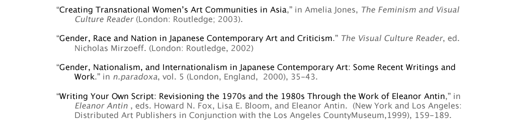 “Creating Transnational Women’s Art Communities in Asia,” in Amelia Jones, The Feminism and Visual 			Culture Reader (London: Routledge; 2003). 	 “Gender, Race and Nation in Japanese Contemporary Art and Criticism.” The Visual Culture Reader, ed. 			Nicholas Mirzoeff. (London: Routledge, 2002)  “Gender, Nationalism, and Internationalism in Japanese Contemporary Art: Some Recent Writings and 			Work.” in n.paradoxa, vol. 5 (London, England,  2000), 35-43.   “Writing Your Own Script: Revisioning the 1970s and the 1980s Through the Work of Eleanor Antin,” in 			Eleanor Antin , eds. Howard N. Fox, Lisa E. Bloom, and Eleanor Antin.  (New York and Los Angeles:  			Distributed Art Publishers in Conjunction with the Los Angeles CountyMuseum,1999), 159-189.
