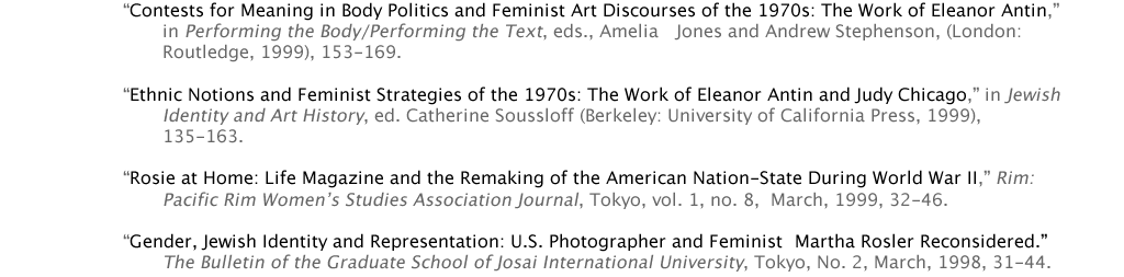 	“Contests for Meaning in Body Politics and Feminist Art Discourses of the 1970s: The Work of Eleanor Antin,” 			in Performing the Body/Performing the Text, eds., Amelia 	Jones and Andrew Stephenson, (London: 				Routledge, 1999), 153-169.  	“Ethnic Notions and Feminist Strategies of the 1970s: The Work of Eleanor Antin and Judy Chicago,” in Jewish 			Identity and Art History, ed. Catherine Soussloff (Berkeley: University of California Press, 1999), 					135-163.  	“Rosie at Home: Life Magazine and the Remaking of the American Nation-State During World War II,” Rim: 			Pacific Rim Women’s Studies Association Journal, Tokyo, vol. 1, no. 8,  March, 1999, 32-46.  	“Gender, Jewish Identity and Representation: U.S. Photographer and Feminist 	Martha Rosler Reconsidered.” 			The Bulletin of the Graduate School of Josai International University, Tokyo, No. 2, March, 1998, 31-44.
