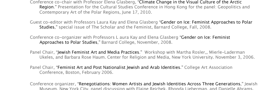 PROFESSIONAL ACTIVITIES  	Guest co-editor with Professors Laura Kay and Elena Glasberg “Gender on Ice: Feminist Approaches to Polar 				Studies,” special issue of The Scholar and the Feminist, Barnard College, Fall, 2008.  	Conference co-organizer with Professors L aura Kay and Elena Glasberg “Gender on Ice: Feminist 						Approaches to Polar Studies,” Barnard College, November, 2008.  	Panel Chair, “Jewish Feminist Art and Media Practices.”  Workshop with Martha Rosler,, Mierle-Laderman 					Ukeles, and Barbara Rose Haum. Center for Religion and Media, New York University. November 3, 2006. 